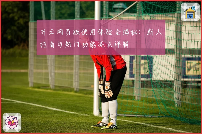 开云网页版使用体验全揭秘：新人指南与热门功能亮点详解