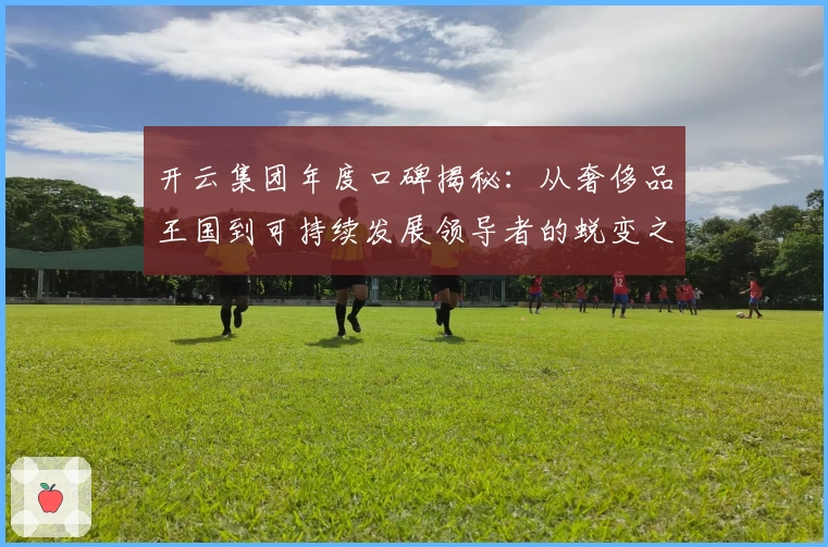 开云集团年度口碑揭秘:从奢侈品王国到可持续发展领导者的蜕变之路