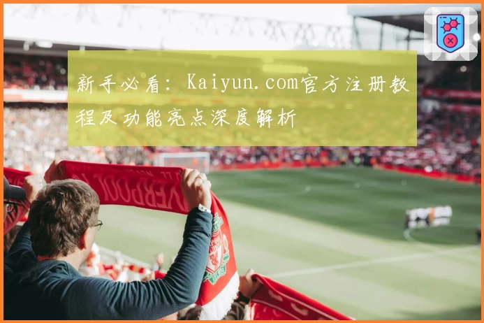 新手必看：Kaiyun.com官方注册教程及功能亮点深度解析