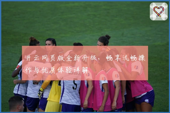 开云网页版全新升级，畅享流畅操作与优质体验详解