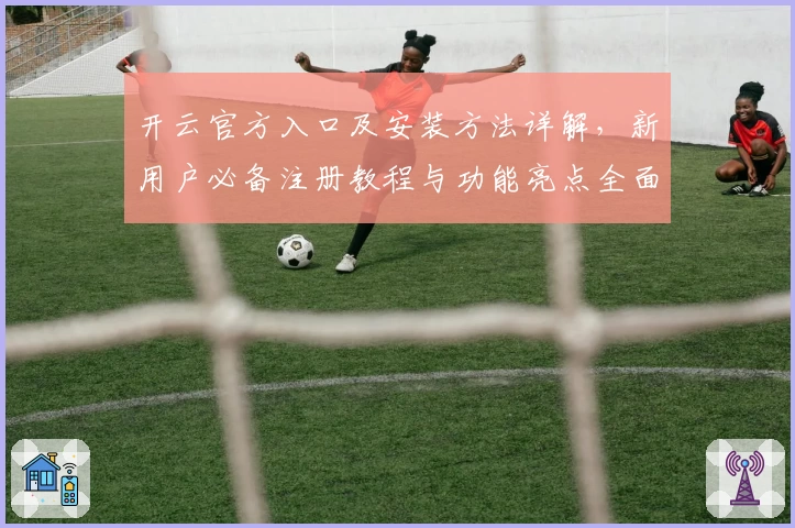 开云官方入口及安装方法详解，新用户必备注册教程与功能亮点全面解析