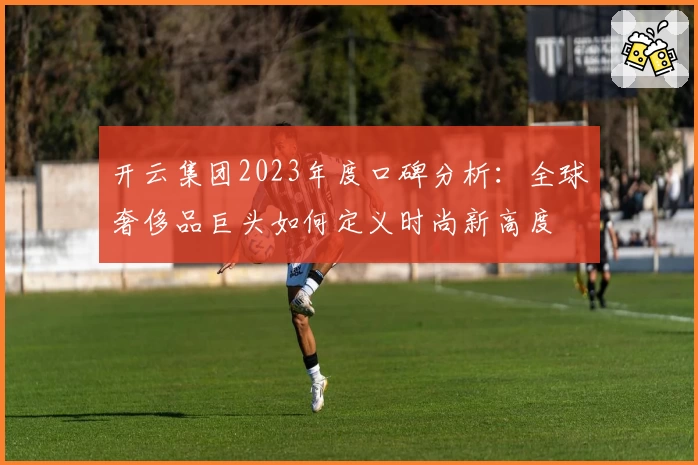 开云集团2023年度口碑分析：全球奢侈品巨头如何定义时尚新高度