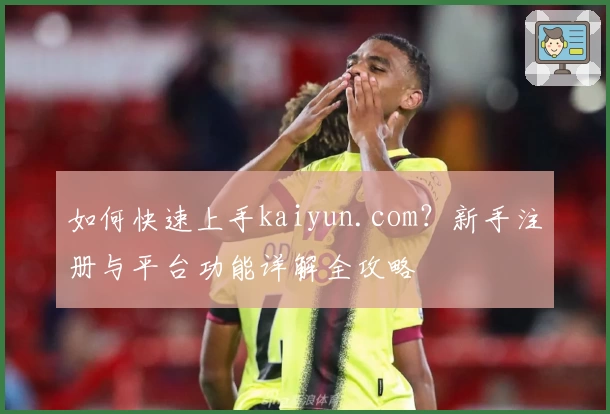 如何快速上手kaiyun.com？新手注册与平台功能详解全攻略