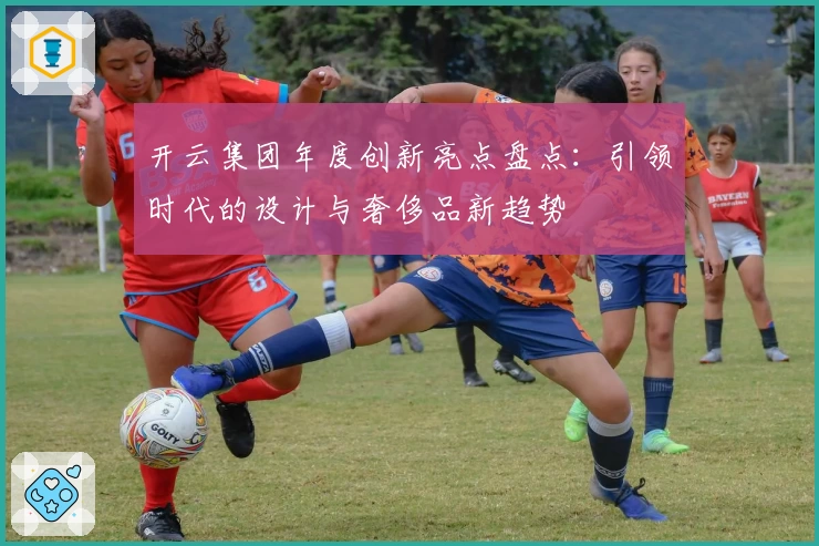 开云集团年度创新亮点盘点:引领时代的设计与奢侈品新趋势