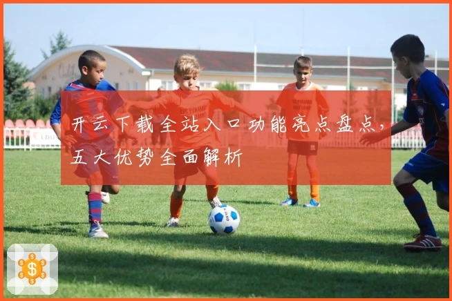 开云下载全站入口功能亮点盘点，五大优势全面解析