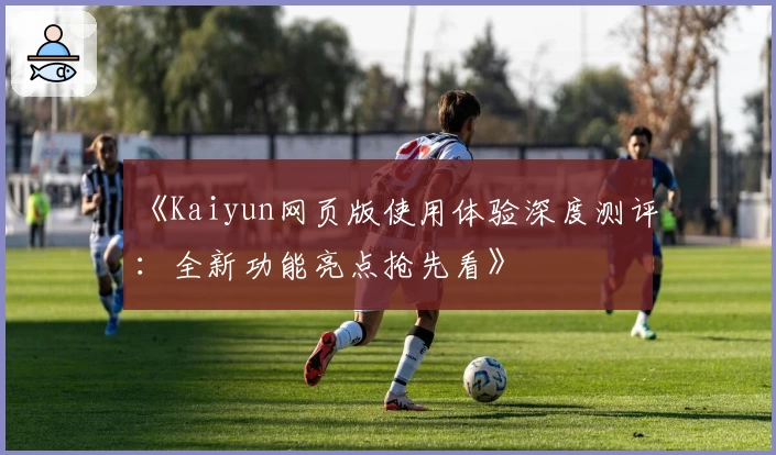 《Kaiyun网页版使用体验深度测评:全新功能亮点抢先看》